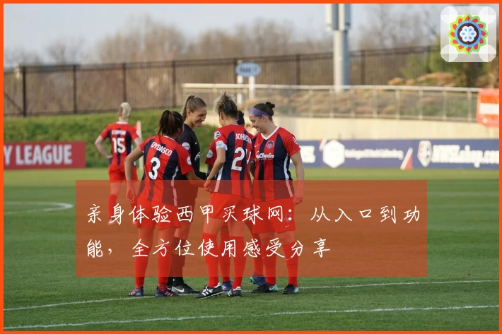 亲身体验西甲买球网：从入口到功能，全方位使用感受分享