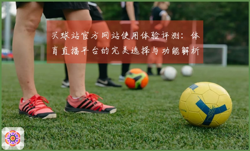 买球站官方网站使用体验评测：体育直播平台的完美选择与功能解析