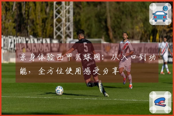 亲身体验西甲买球网：从入口到功能，全方位使用感受分享