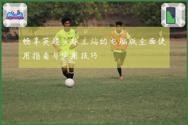 畅享英超买球主站的电脑版全面使用指南与实用技巧